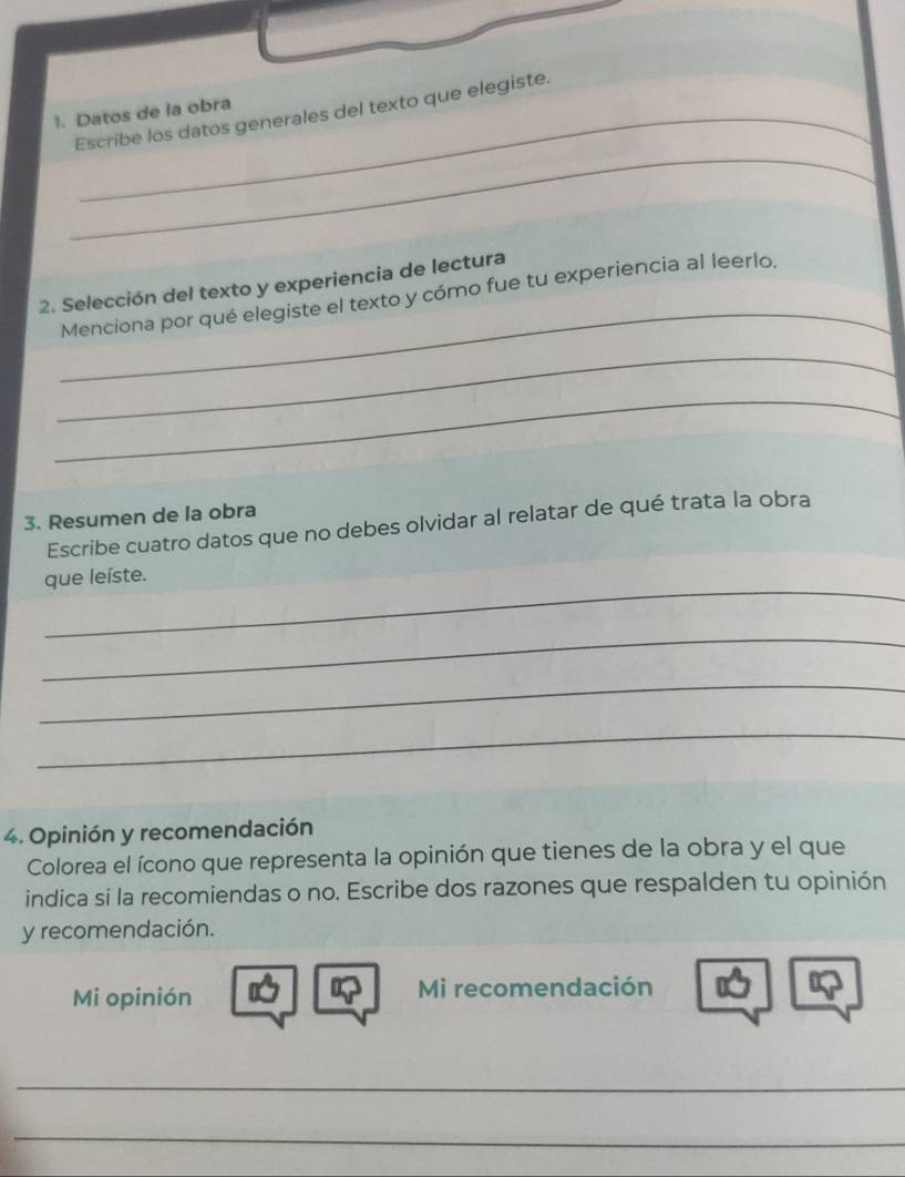 Escribe los datos generales del texto que elegiste. 
1. Datos de la obra 
_ 
_ 
2. Selección del texto y experiencia de lectura 
Menciona por qué elegiste el texto y cómo fue tu experiencia al leerlo, 
_ 
_ 
3. Resumen de la obra 
Escribe cuatro datos que no debes olvidar al relatar de qué trata la obra 
_ 
que leíste. 
_ 
_ 
_ 
4. Opinión y recomendación 
Colorea el ícono que representa la opinión que tienes de la obra y el que 
indica si la recomiendas o no. Escribe dos razones que respalden tu opinión 
y recomendación. 
Mi opinión Mi recomendación 
_ 
_