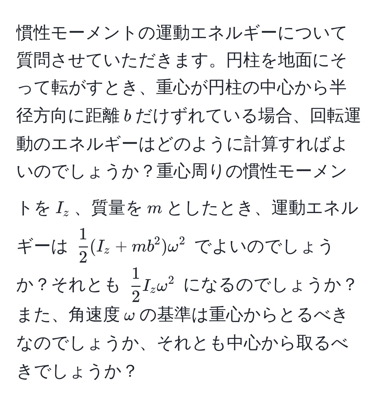 慣性モーメントの運動エネルギーについて質問させていただきます。円柱を地面にそって転がすとき、重心が円柱の中心から半径方向に距離$b$だけずれている場合、回転運動のエネルギーはどのように計算すればよいのでしょうか？重心周りの慣性モーメントを$I_z$、質量を$m$としたとき、運動エネルギーは $ 1/2 (I_z + mb^(2)omega^2$ でよいのでしょうか？それとも $frac1)2I_zomega^2$ になるのでしょうか？また、角速度$omega$の基準は重心からとるべきなのでしょうか、それとも中心から取るべきでしょうか？