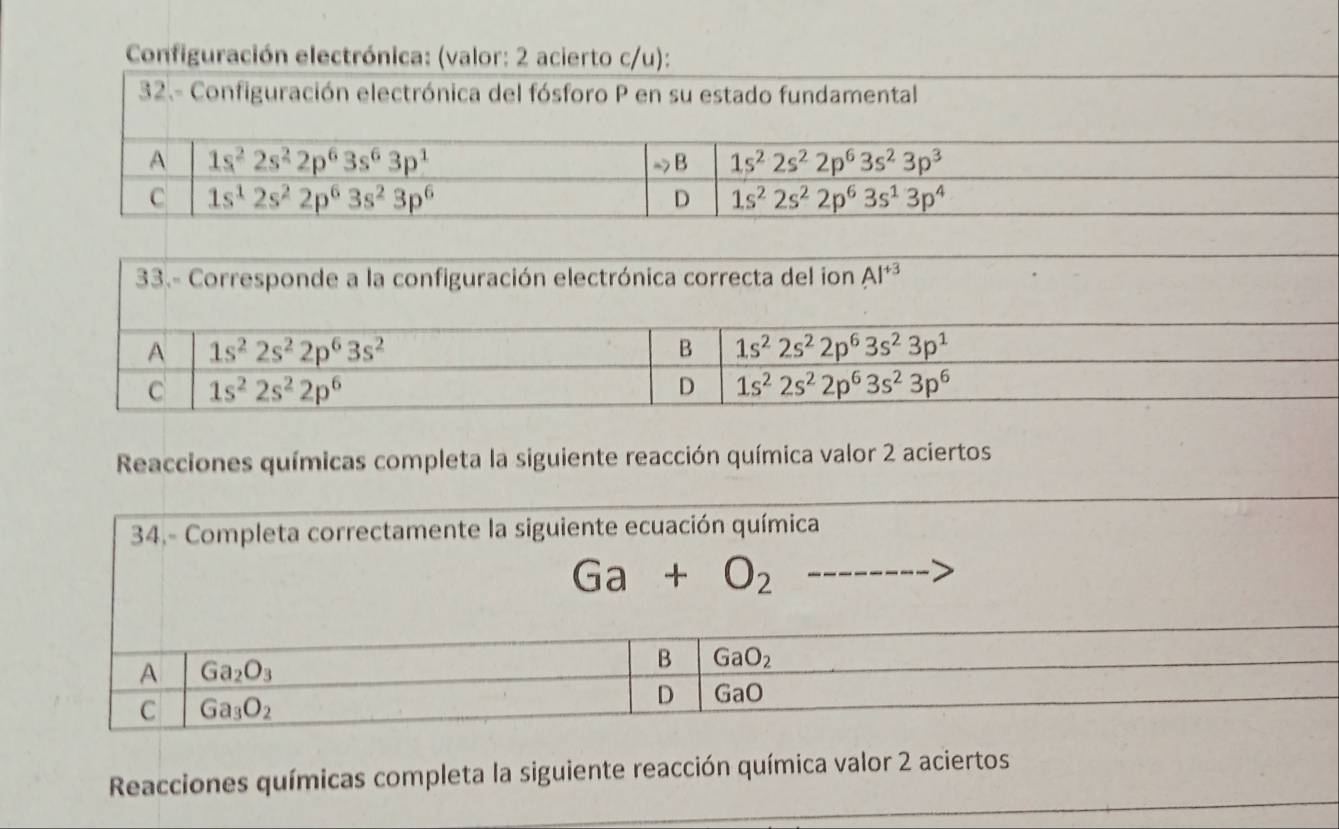 Configuración electrónica: (valor: 2 acierto c/u):
33.- Corresponde a la configuración electrónica correcta del ion AI^(+3)
Reacciones químicas completa la siguiente reacción química valor 2 aciertos
34.- Completa correctamente la siguiente ecuación química
Ga+O_2---
Reacciones químicas completa la siguiente reacción química valor 2 aciertos