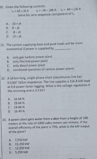Given the following currents:
I_2=60+j0A I_b=-36-j48A I_c=-48+j36A
Solve for zero sequence component of I.
A. 10+j4
B. 8-j6
C. -8-j4
D. 12-j6
21. The system supplying base and peak loads will be more
economical if power is supplied by _.
A. only gas turbine power plant
B. only thermal power plant
C. only diesel power plant
D. combined operation of various power plants
22. A 10-km -long, single-phase short transmission line has
0.5/60° Q/km impedance. The line supplies a 316.8-kW load
at 0.8 power factor lagging. What is the voltage regulation if
the receiving-end is 3.3 kV?
A. 16.94 %
B. 19.64 %
C. 14.96 %
D. 16.49 %
23. A power plant gets water from a dam from a height of 100
meters at the rate of 1000 cubic meters per minute. If the
overall efficiency of the plant is 75%, what is the kW output
of the plant?
A. 7,550 kW
B. 15,250 kW
C. 12,250 kW
D. 5,250 kW