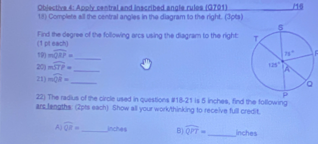 Objective 4: Apply central and inscribed angle rules (G701) /16
18) Complete all the central angles in the diagram to the right. (3pts)
Find the degree of the following arcs using the diagram to the right: 
(1 pt each)
19) mwidehat QRP=
20) mwidehat STP= _  
21) mwidehat QB= _ _
22) The radius of the circle used in questions #18-21 is 5 inches, find the following
arc lengths: (2pts each) Show all your work/thinking to receive full credit.
A) widehat QR= _inches B) widehat QPT= _inches