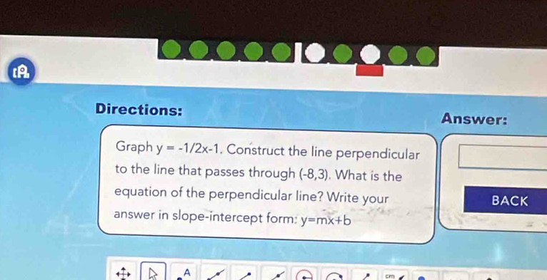 A 
Directions: Answer: 
Graph y=-1/2x-1. Construct the line perpendicular 
to the line that passes through (-8,3). What is the 
equation of the perpendicular line? Write your BACK 
answer in slope-intercept form: y=mx+b
A