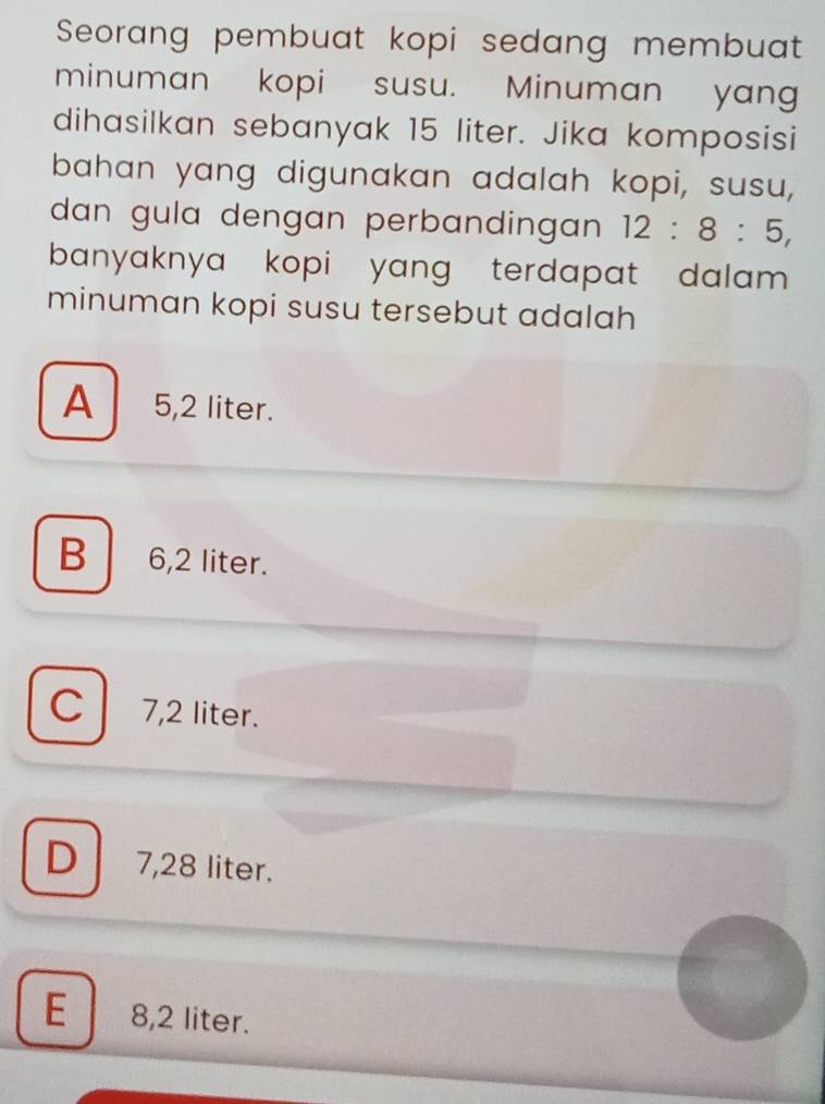 Seorang pembuat kopi sedang membuat
minuman kopi susu. Minuman yang
dihasilkan sebanyak 15 liter. Jika komposisi
bahan yang digunakan adalah kopi, susu,
dan gula dengan perbandingan 12:8:5, 
banyaknya kopi yang terdapat dalam .
minuman kopi susu tersebut adalah
A 5,2 liter.
B 6,2 liter.
C 7,2 liter.
D 7,28 liter.
E 8,2 liter.