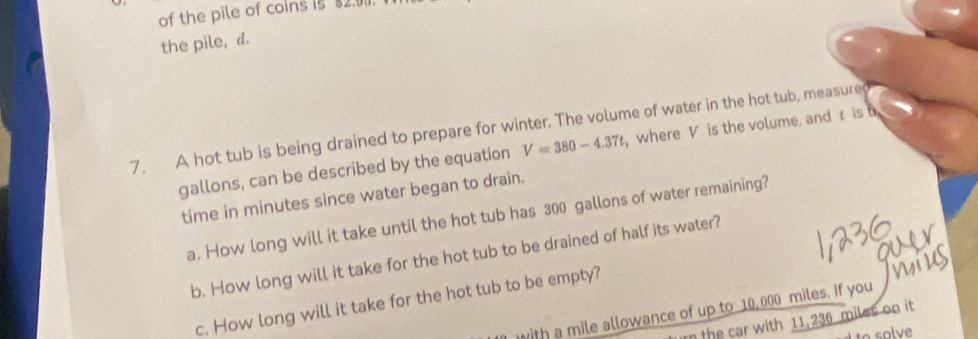 of the pile of coins is $2.0
the pile, d. 
7. A hot tub is being drained to prepare for winter. The volume of water in the hot tub, measure
gallons, can be described by the equation V=380-4.37t , where V is the volume, and t is b 
time in minutes since water began to drain. 
a. How long will it take until the hot tub has 300 gallons of water remaining? 
b. How long will it take for the hot tub to be drained of half its water? 
c. How long will it take for the hot tub to be empty? 
ith a mile allowance of up to 10, 000 miles. If you 
rn the car with 11,236 miles on it