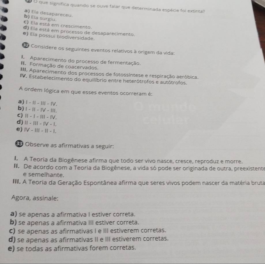 que signífica quando se ouve falar que determinada espécie foi extinta?
a) Ela desapareceu.
b) Ela surgiu.
c) Ela está em crescimento.
d) Ela está em processo de desaparecimento.
e) Ela possui biodiversidade.
e Considere os seguintes eventos relativos à origem da vida:
I Aparecimento do processo de fermentação.
II. Formação de coacervados.
III. Aparecimento dos processos de fotossíntese e respiração aeróbica.
IV. Estabelecimento do equilíbrio entre heterótrofos e autótrofos.
A ordem lógica em que esses eventos ocorreram é:
a) I - I - I - Ⅳ.
b) | - I| - IV - II|.
C) Ⅱ - I - Ⅲ - ⅣV.
d) I| - III - IV - I.
e) Ⅳ - I - I - I.
Observe as afirmativas a seguir:
I. A Teoria da Biogênese afirma que todo ser vivo nasce, cresce, reproduz e morre.
II. De acordo com a Teoria da Biogênese, a vida só pode ser originada de outra, preexistente
e semelhante.
III. A Teoria da Geração Espontânea afirma que seres vivos podem nascer da matéria bruta
Agora, assinale:
a) se apenas a afirmativa I estiver correta.
b) se apenas a afirmativa III estiver correta.
C) se apenas as afirmativas I e III estiverem corretas.
d) se apenas as afirmativas II e III estiverem corretas.
e) se todas as afirmativas forem corretas.