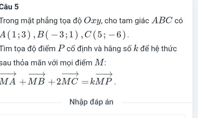 Trong mặt phẳng tọa độ Oxy, cho tam giác ABC có
A(1;3), B(-3;1), C(5;-6). 
Tìm tọa độ điểm P cố định và hằng số k để hệ thức 
sau thỏa mãn với mọi điểm M :
vector MA+vector MB+2vector MC=kvector MP. 
Nhập đáp án