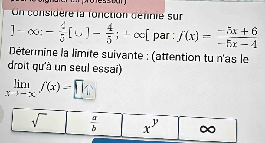 professeur 
On considère la fonction définie sur
]-∈fty ;- 4/5 [∪ ]- 4/5 ;+∈fty [ par : f(x)= (-5x+6)/-5x-4 
Détermine la limite suivante : (attention tu n'as le
droit qu'à un seul essai)
limlimits _xto -∈fty f(x)=□
sqrt()
 a/b 
x^y