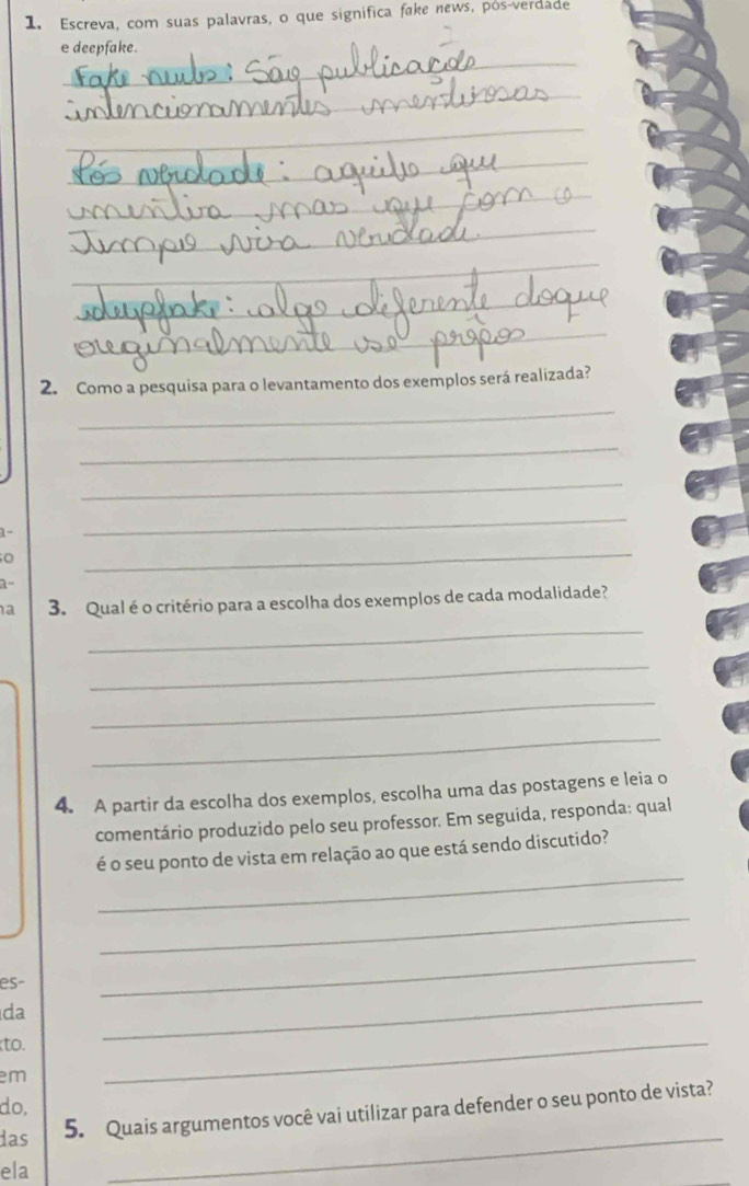 Escreva, com suas palavras, o que significa fake news, pós-verdade 
_ 
e deepfake. 
_ 
_ 
_ 
_ 
_ 
_ 
_ 
_ 
2. Como a pesquisa para o levantamento dos exemplos será realizada? 
_ 
_ 
_ 
1- 
_ 
o 
_ 
a- 
a 3. Qual é o critério para a escolha dos exemplos de cada modalidade? 
_ 
_ 
_ 
_ 
4. A partir da escolha dos exemplos, escolha uma das postagens e leia o 
comentário produzido pelo seu professor. Em seguida, responda: qual 
_ 
é o seu ponto de vista em relação ao que está sendo discutido? 
_ 
_ 
_ 
es 
da 
to. 
em 
_ 
do, 
das 
_ 
5. Quais argumentos você vai utilizar para defender o seu ponto de vista? 
ela