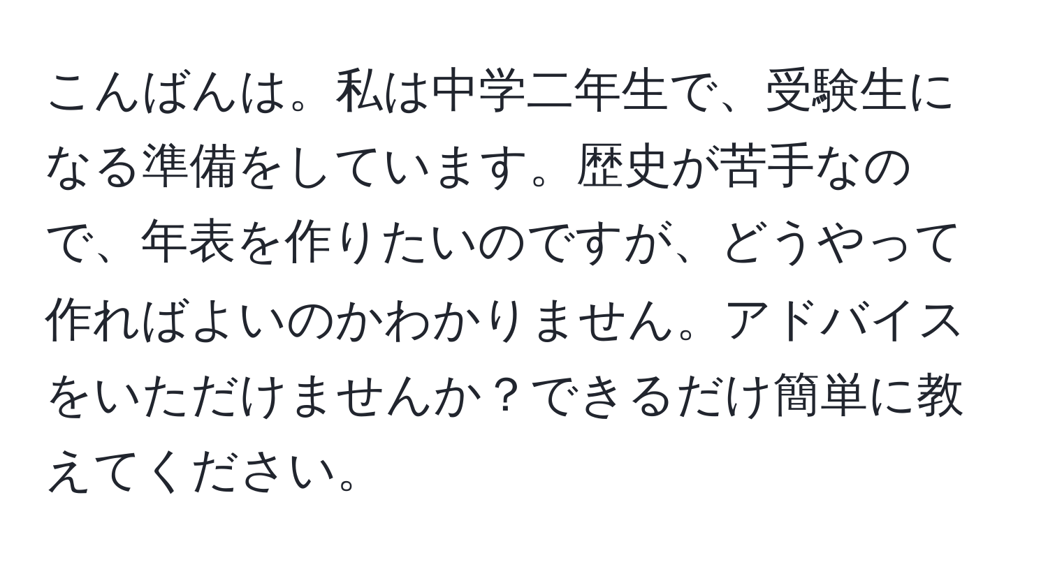 こんばんは。私は中学二年生で、受験生になる準備をしています。歴史が苦手なので、年表を作りたいのですが、どうやって作ればよいのかわかりません。アドバイスをいただけませんか？できるだけ簡単に教えてください。