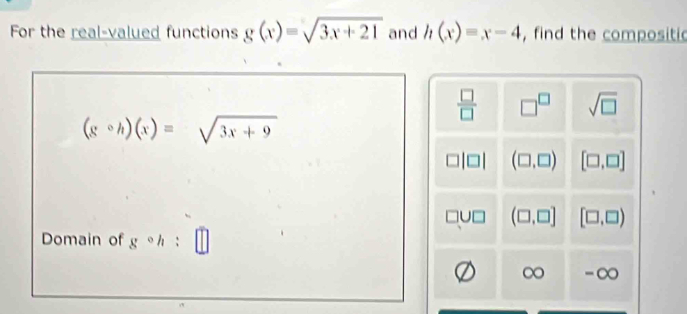 For the real-valued functions g(x)=sqrt(3x+21) and h(x)=x-4 , find the compositic
 □ /□   □^(□) sqrt(□ )
(gcirc h)(x)=sqrt(3x+9)
(□ ,□ ) [□ ,□ ]
(□ ,□ ] [□ ,□ )
Domain of gcirc h :
∞ -∞