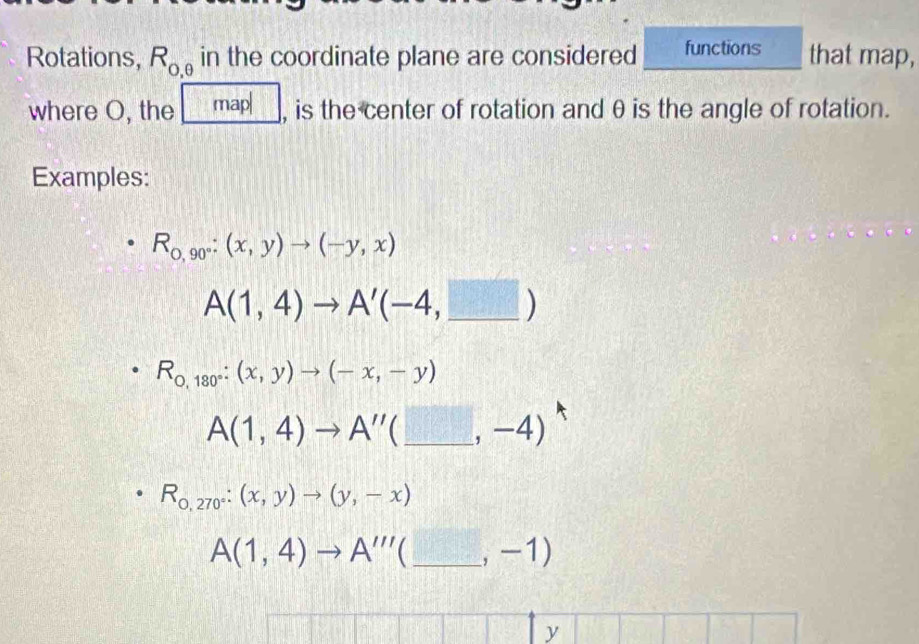 Rotations, R_0,θ  in the coordinate plane are considered functions that map, 
where O, the map| , is the center of rotation and θis the angle of rotation. 
Examples:
R_0,90°:(x,y)to (-y,x)
A(1,4)to A'(-4,_ □ )
R_0,180°:(x,y)to (-x,-y)
A(1,4)to A''(_ ,-4)
R_0,270°:(x,y)to (y,-x)
A(1,4)to A'''(_ ,-1)
y