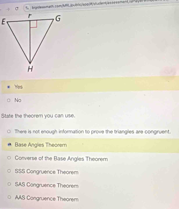 bigideasmath.com/MRL/public/app/#/student/assessment; is Playe w in d
Yes
No
State the theorem you can use.
There is not enough information to prove the triangles are congruent.
Base Angles Theorem
Converse of the Base Angles Theorem
SSS Congruence Theorem
SAS Congruence Theorem
AAS Congruence Theorem