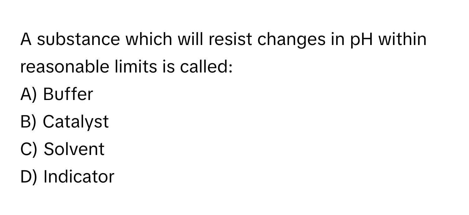 A substance which will resist changes in pH within reasonable limits is called:

A) Buffer
B) Catalyst
C) Solvent
D) Indicator