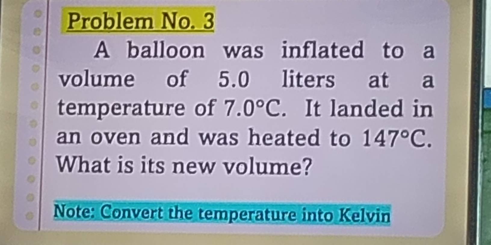 Problem No. 3 
A balloon was inflated to a 
volume of 5.0 liters at a 
temperature of 7.0°C. It landed in 
an oven and was heated to 147°C. 
What is its new volume? 
Note: Convert the temperature into Kelvin