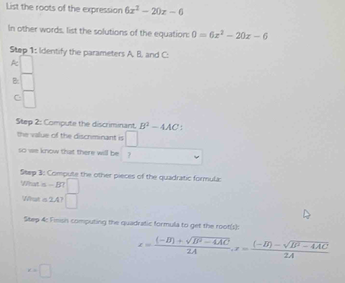 List the roots of the expression 6x^2-20x-0
In other words, list the solutions of the equation: 0=6x^2-20x-6
Step 1: Identify the parameters A. B, and C : 
k 
B: 
C □ 
Step 2: Compute the discriminant. B^2-4AC
the value of the discrminant is □ 
so we know that there will be ? 
Stap 3: Compute the other pieces of the quadratic formula: 
What is - B? 
What o2A? 
Step 4: Finish computing the quadratic formula to get the root(s):
x= ((-B)+sqrt(B^2-4AC))/2A , x= ((-B)-sqrt(B^2-4AC))/2A 
x=□