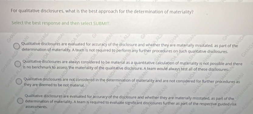 For qualitative disclosures, what is the best approach for the determination of materiality?
Select the best response and then select SUBMIT.
Qualitative disclosures are evaluated for accuracy of the disclosure and whether they are materially misstated, as part of the
determination of materiality. A team is not required to perform any further procedures on such qualitative disclosures.
Qualitative disclosures are always considered to be material as a quantitative calculation of materiality is not possible and there
is no benchmark to assess the materiality of the qualitative disclosure. A team would always test all of these disclosures.
Qualitative disclosures are not considered in the determination of materiality and are not considered for further procedures as
they are deemed to be not material.
Qualitative disclosures are evaluated for accuracy of the disclosure and whether they are materially misstated, as part of the
determination of materiality. A team is required to evaluate significant disclosures further as part of the respective guided risk
assessments.