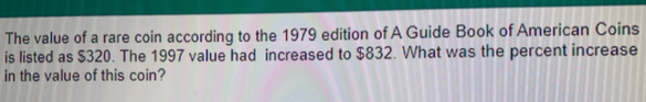 The value of a rare coin according to the 1979 edition of A Guide Book of American Coins 
is listed as $320. The 1997 value had increased to $832. What was the percent increase 
in the value of this coin?