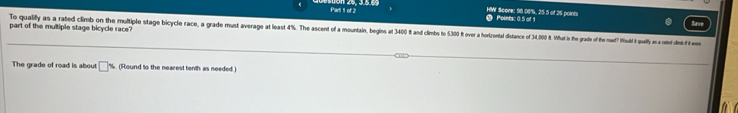 HW Score: 98.08%, 25.5 of 26 points 
Part 1 of 2 Points: 0.5 of 1 
part of the multiple stage bicycle race? 
To qualify as a rated climb on the multiple stage ace a gra ge rad us vra at eas4 % he d imis 5 30 oe aotad dite 40t thad te had f th a oud t ulfy as ated din w 
The grade of road is about □ % (Round to the nearest tenth as needed.)