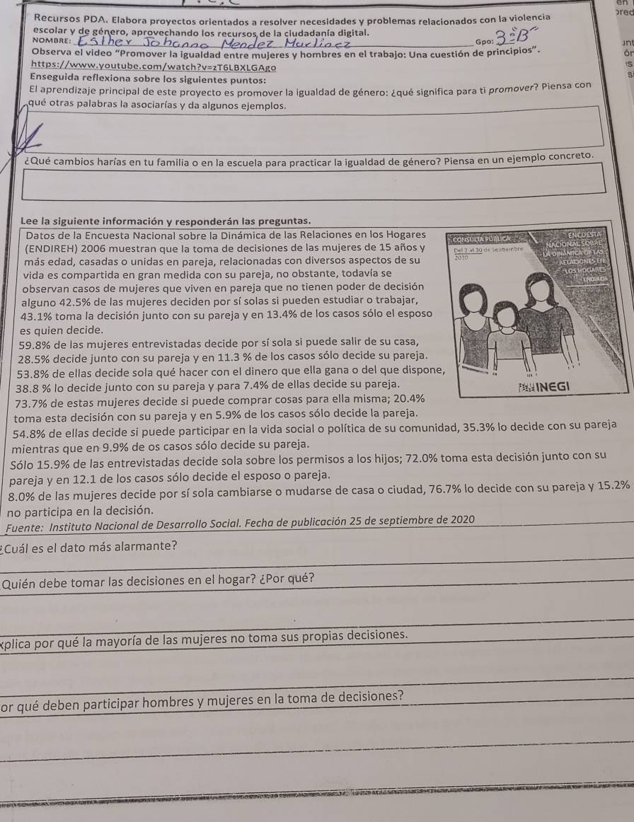 en
Recursos PDA. Elabora proyectos orientados a resolver necesidades y problemas relacionados con la violencia pred
escolar y de género, aprovechando los recursos de la ciudadanía digital.
NOMBRE: _Gpo: Jn
Observa el video “Promover la igualdad entre mujeres y hombres en el trabajo: Una cuestión de principios”.
ór
S
https://www.youtube.com/watch?v=zT6LBXLGAgo S
Enseguida reflexiona sobre los siguientes puntos:
El aprendizaje principal de este proyecto es promover la igualdad de género: ¿qué significa para ti promover? Piensa con
qué otras palabras la asociarías y da algunos ejemplos.
¿Qué cambios harías en tu familia o en la escuela para practicar la igualdad de género? Piensa en un ejemplo concreto.
Lee la siguiente información y responderán las preguntas.
Datos de la Encuesta Nacional sobre la Dinámica de las Relaciones en los Hogares 
(ENDIREH) 2006 muestran que la toma de decisiones de las mujeres de 15 años y
más edad, casadas o unidas en pareja, relacionadas con diversos aspectos de su 
vida es compartida en gran medida con su pareja, no obstante, todavía se
observan casos de mujeres que viven en pareja que no tienen poder de decisión
alguno 42.5% de las mujeres deciden por sí solas si pueden estudiar o trabajar,
43.1% toma la decisión junto con su pareja y en 13.4% de los casos sólo el esposo
es quien decide.
59.8% de las mujeres entrevistadas decide por sí sola si puede salir de su casa,
28.5% decide junto con su pareja y en 11.3 % de los casos sólo decide su pareja.
53.8% de ellas decide sola qué hacer con el dinero que ella gana o del que dispon
38.8 % lo decide junto con su pareja y para 7.4% de ellas decide su pareja.
73.7% de estas mujeres decide si puede comprar cosas para ella misma; 20.4%
toma esta decisión con su pareja y en 5.9% de los casos sólo decide la pareja.
54.8% de ellas decide si puede participar en la vida social o política de su comunidad, 35.3% lo decide con su pareja
mientras que en 9.9% de os casos sólo decide su pareja.
Sólo 15.9% de las entrevistadas decide sola sobre los permisos a los hijos; 72.0% toma esta decisión junto con su
pareja y en 12.1 de los casos sólo decide el esposo o pareja.
8.0% de las mujeres decide por sí sola cambiarse o mudarse de casa o ciudad, 76.7% lo decide con su pareja y 15.2%
no participa en la decisión.
Fuente: Instituto Nacional de Desarrollo Social. Fecha de publicación 25 de septiembre de 2020
¿Cuál es el dato más alarmante?
Quién debe tomar las decisiones en el hogar? ¿Por qué?
explica por qué la mayoría de las mujeres no toma sus propias decisiones.
or qué deben participar hombres y mujeres en la toma de decisiones?
_
_