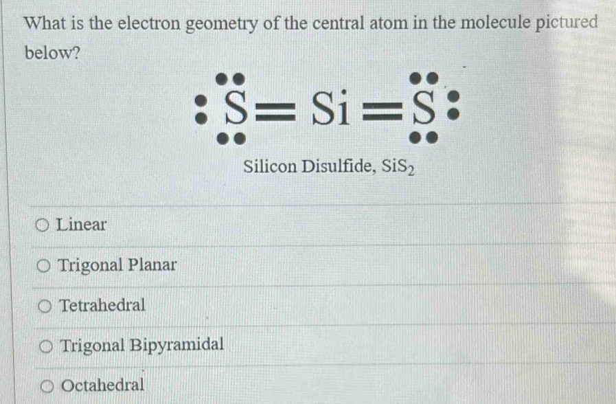 What is the electron geometry of the central atom in the molecule pictured
below?
S=Si=
Silicon Disulfide, SiS_2
Linear
Trigonal Planar
Tetrahedral
Trigonal Bipyramidal
Octahedral