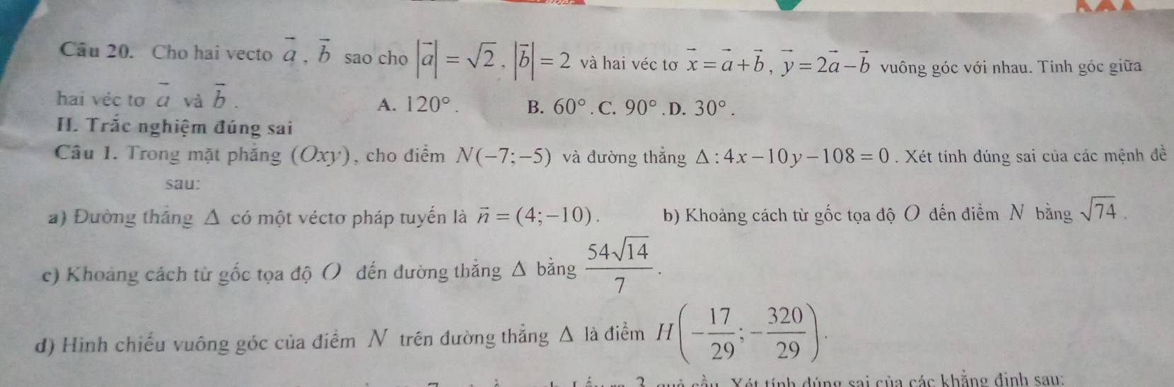 Cho hai vecto vector a, vector b sao cho |vector a|=sqrt(2), |vector b|=2 và hai véc tơ vector x=vector a+vector b, vector y=2vector a-vector b vuông góc với nhau. Tính góc giữa
hai véc tơ overline a và vector b.
A. 120°. B. 60°. C. 90°. D. 30°. 
I. Trắc nghiệm đúng sai
Câu 1. Trong mặt phăng (Oxy) , cho điểm N(-7;-5) và đường thắng △ :4x-10y-108=0. Xét tính đúng sai của các mệnh đề
sau:
a) Đường tháng Δ có một véctơ pháp tuyến là vector n=(4;-10). b) Khoảng cách từ gốc tọa độ O đến điểm N bằng sqrt(74). 
c) Khoảng cách từ gốc tọa độ ( đến đường thắng a △ bǎng  54sqrt(14)/7 . 
d) Hình chiếu vuông góc của điểm N trên đường thẳng Δ là điểm H(- 17/29 ;- 320/29 ). 
* cầu Yét tính đúng sai của các khẳng định sau: