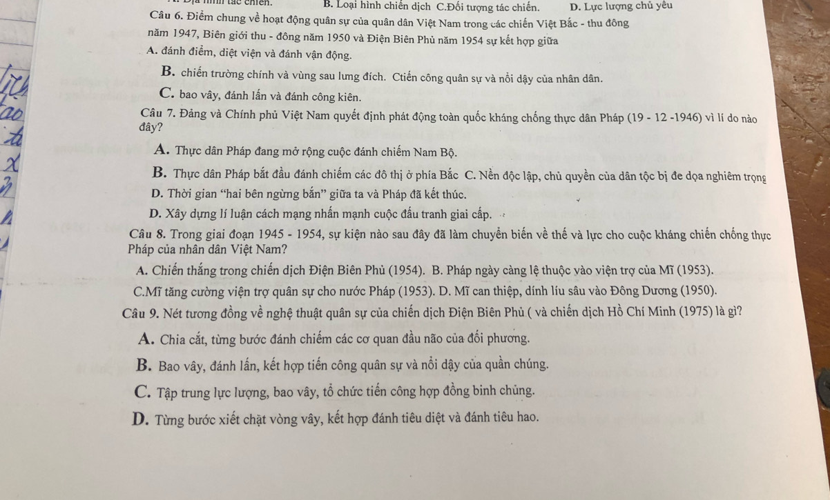 B. Loại hình chiến dịch C.Đối tượng tác chiến. D. Lực lượng chủ yêu
Câu 6. Điểm chung về hoạt động quân sự của quân dân Việt Nam trong các chiến Việt Bắc - thu đông
năm 1947, Biên giới thu - đông năm 1950 và Điện Biên Phủ năm 1954 sự kết hợp giữa
A. đánh điểm, diệt viện và đánh vận động.
B. chiến trường chính và vùng sau lưng đích. Ctiến công quân sự và nổi dậy của nhân dân.
C. bao vây, đánh lấn và đánh công kiên.
Câu 7. Đảng và Chính phủ Việt Nam quyết định phát động toàn quốc kháng chống thực dân Pháp (19 - 12 -1946) vì lí do nào
đây?
A. Thực dân Pháp đang mở rộng cuộc đánh chiếm Nam Bộ.
B. Thực dân Pháp bắt đầu đánh chiếm các đô thị ở phía Bắc C. Nền độc lập, chủ quyền của dân tộc bị đe dọa nghiêm trọng
D. Thời gian “hai bên ngừng bắn” giữa ta và Pháp đã kết thúc.
D. Xây dựng lí luận cách mạng nhấn mạnh cuộc đấu tranh giai cấp.
Câu 8. Trong giai đoạn 1945 - 1954, sự kiện nào sau đây đã làm chuyển biến về thế và lực cho cuộc kháng chiến chống thực
Pháp của nhân dân Việt Nam?
A. Chiến thắng trong chiến dịch Điện Biên Phủ (1954). B. Pháp ngày càng lệ thuộc vào viện trợ của Mĩ (1953).
C.Mĩ tăng cường viện trợ quân sự cho nước Pháp (1953). D. Mĩ can thiệp, dính líu sâu vào Đông Dương (1950).
Câu 9. Nét tương đồng về nghệ thuật quân sự của chiến dịch Điện Biên Phủ ( và chiến dịch Hồ Chí Minh (1975) là gì?
A. Chia cắt, từng bước đánh chiếm các cơ quan đầu não của đối phương.
B. Bao vây, đánh lấn, kết hợp tiến công quân sự và nổi dậy của quần chúng.
C. Tập trung lực lượng, bao vây, tổ chức tiến công hợp đồng binh chủng.
D. Từng bước xiết chặt vòng vây, kết hợp đánh tiêu diệt và đánh tiêu hao.