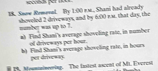 seodas per noon 
I8. Seow Remevul. By 1:00 p.M., Shani had already 
shoveled 2 driveways, and by 6:00 p.m. that day, the 
number was up to 7. 
a) Find Shan's average shoveling rate, in number 
of driveways per hour, 
b) Find Sham's average shoveling rate, in hours
per driveway. 
19. Mountmerring. The fastest ascent of Mt. Everest