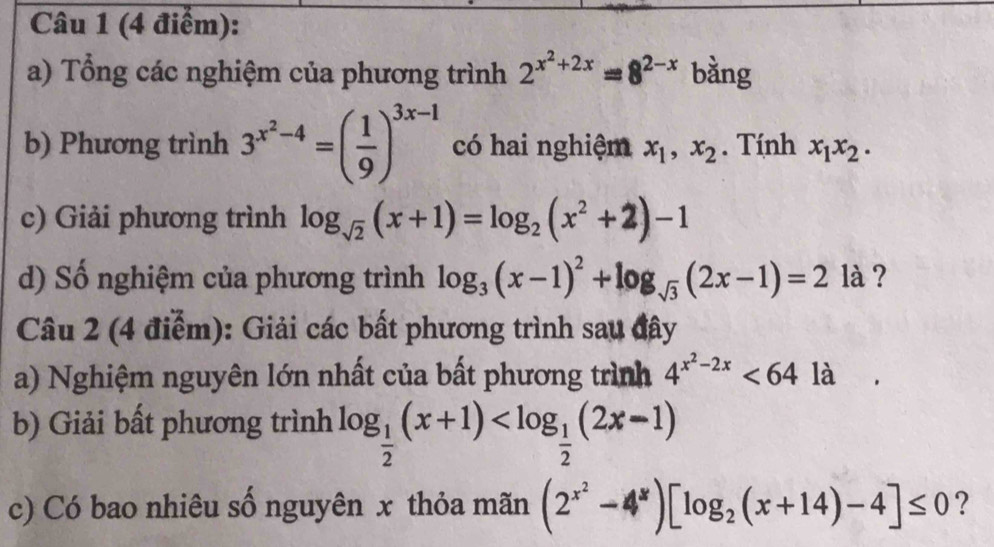 Tổng các nghiệm của phương trình 2^(x^2)+2x=8^(2-x) bằng 
b) Phương trình 3^(x^2)-4=( 1/9 )^3x-1 có hai nghiệm x_1, x_2. Tính x_1x_2. 
c) Giải phương trình log _sqrt(2)(x+1)=log _2(x^2+2)-1
d) Số nghiệm của phương trình log _3(x-1)^2+log _sqrt(3)(2x-1)=2 là ? 
Câu 2 (4 điểm): Giải các bất phương trình sau đây 
a) Nghiệm nguyên lớn nhất của bất phương trình 4^(x^2)-2x<64la</tex> 
b) Giải bất phương trình log _ 1/2 (x+1)
c) Có bao nhiêu số nguyên x thỏa mãn (2^(x^2)-4^x)[log _2(x+14)-4]≤ 0 ?