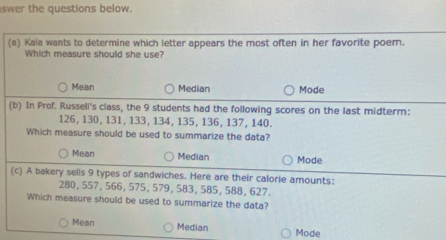 swer the questions below.
(a) Kala wants to determine which letter appears the most often in her favorite poem.
Which measure should she use?
Mean Median Mode
(b) In Prof. Russell's class, the 9 students had the following scores on the last midterm:
126, 130, 131, 133, 134, 135, 136, 137, 140.
Which measure should be used to summarize the data?
Mean Median Mode
(c) A bakery sells 9 types of sandwiches. Here are their calorie amounts:
280, 557, 566, 575, 579, 583, 585, 588, 627.
Which measure should be used to summarize the data?
Mean Median Mode