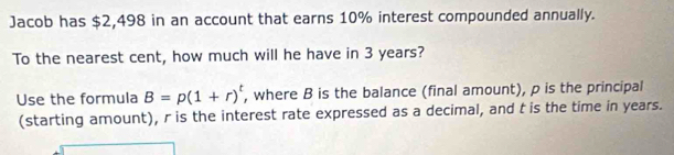 Jacob has $2,498 in an account that earns 10% interest compounded annually. 
To the nearest cent, how much will he have in 3 years? 
Use the formula B=p(1+r)^t , where B is the balance (final amount), p is the principal 
(starting amount), r is the interest rate expressed as a decimal, and t is the time in years.