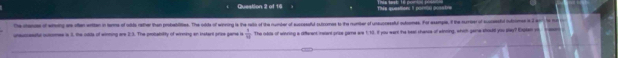 This queatitens I ponts ponatre 
the iande of whoing as oten entten in terme of obds rether than probatlittes. The odde of winning is the ratto of the number of auccasufud sutones to the number of unsauccessatuf outiomes. For eemple. If the nurber of succssful oulromes is Im h h 
unauccsspty cutcomes is 1, the odda of winming are 2:3. The probability of wiring an insters prise game is  1/14  The odde of winning a riterent racent prize pame we 1, 13. if you want the beat chance of sinning, which game sod you pay? Exptan o