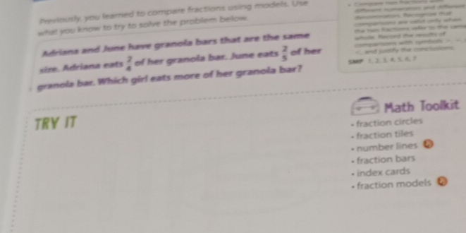 Previously, you learned to compare fractions using models. Use
what you know to try to solve the problem below. decmaton Recogrías tat
competons a catid onty when
the tạn fraions rfer to the ca 
Adriana and June have granola bars that are the same whole. Recred the reeults of
on wth cteh . 
sire. Adriana eats  2/4  of her granola bar. June eats  2/5  of her < and justify the conclussions
56  1. 2. 3. 4. 5. 6 7
granola bar. Which girl eats more of her granola bar?
TRY IT Math Toolkit
- fraction circles
- fraction tiles
number lines a
fraction bars
index cards
• fraction models