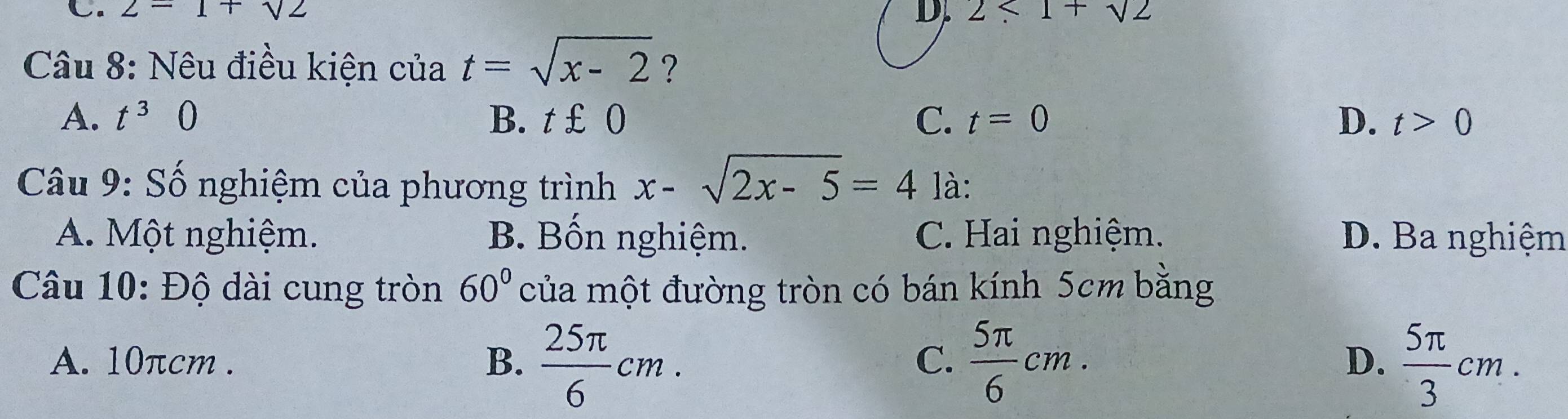 2=1+sqrt(2) 2<1+sqrt(2)
D.
Câu 8: Nêu điều kiện của t=sqrt(x-2) ?
A. t^30 B. t £ 0 C. t=0 D. t>0
Câu 9: Số nghiệm của phương trình x-sqrt(2x-5)=4 là:
A. Một nghiệm. B. Bốn nghiệm. C. Hai nghiệm. D. Ba nghiệm
Câu 10: Độ dài cung tròn 60° của một đường tròn có bán kính 5cm bằng
A. 10πcm. B.  25π /6 cm.  5π /6 cm.  5π /3 cm. 
C.
D.