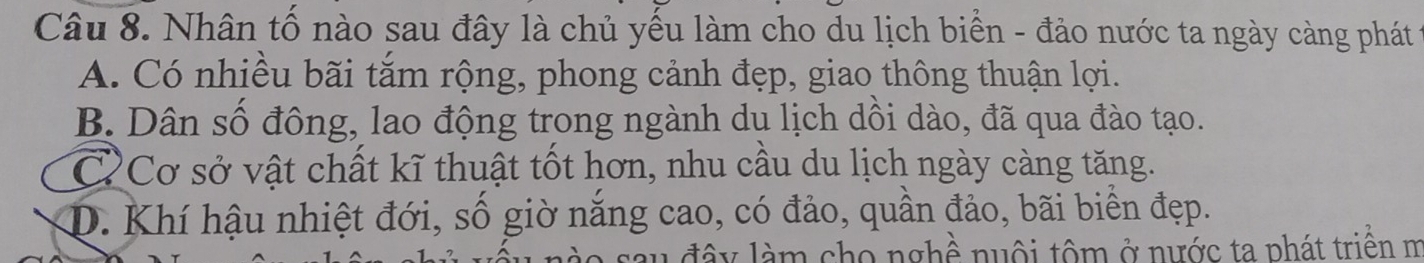 Nhân tố nào sau đây là chủ yếu làm cho du lịch biển - đảo nước ta ngày càng phát
A. Có nhiều bãi tăm rộng, phong cảnh đẹp, giao thông thuận lợi.
B. Dân số đông, lao động trong ngành du lịch dồi dào, đã qua đào tạo.
CCơ sở vật chất kĩ thuật tốt hơn, nhu cầu du lịch ngày càng tăng.
D. Khí hậu nhiệt đới, số giờ năng cao, có đảo, quần đảo, bãi biển đẹp.
sau đây làm cho nghề nuôi tôm ở nước ta phát triên m