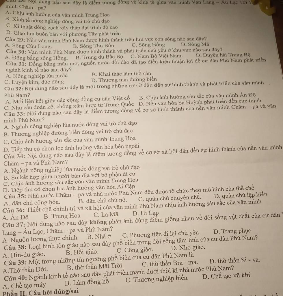 ậ u 28: Nội dung nào sau đây là điểm tương đồng về kinh tế giữa văn minh Văn Lang - Au Lạc với v
minh Chăm - pa?
A. Chịu ảnh hưởng của văn minh Trung Hoa
B. Kinh tế nông nghiệp đóng vai trò chủ đạo
C. Kĩ thuật đóng gạch xây tháp đạt trình độ cao
D. Giao lưu buôn bán với phương Tây phát triển
Câu 29: Nền văn minh Phù Nam được hình thành trên lưu vực con sông nào sau đây?
A. Sông Cửu Long. B. Sông Thu Bồn C. Sông Hồng D. Sông Mã
Câu 30: Văn minh Phù Nam được hình thành và phát triển chủ yếu ở khu vực nào sau đây?
A. Đồng bằng sông Hồng. B. Trung du Bắc Bộ. C. Nam Bộ Việt Nam. D. Duyên hải Trung Bộ
Câu 31: Đồng bằng màu mỡ, nguồn nước dồi dào đã tạo điều kiện thuận lợi đề cư dân Phù Nam phát triển
ngành kinh tế nào sau đây?
A. Nông nghiệp lúa nước B. Khai thác lâm thổ sản
C. Luyện kim, đúc đồng D. Thương mại đường biển
Câu 32: Nội dung nào sau đây là một trong những cơ sở dẫn đến sự hình thành và phát triển của văn minh  
Phù Nam?
A. Mối liên kết giữa các cộng đồng cư dân Việt cổ B. Chịu ảnh hưởng sâu sắc của văn minh Ấn Độ
C. Nhu cầu đoàn kết chống xâm lược từ Trung Quốc D. Nền văn hóa Sa Huỳnh phát triển đến cực thịnh
Câu 33: Nội dung nào sau đây là điểm tương đồng về cơ sở hình thành của nền văn minh Chăm - pa và văn
minh Phù Nam?
A. Ngành nông nghiệp lúa nước đóng vai trò chủ đạo
B. Thương nghiệp đường biển đóng vai trò chủ đạo
C. Chịu ảnh hưởng sâu sắc của văn minh Trung Hoa
D. Tiếp thu có chọn lọc ảnh hưởng văn hóa bên ngoài
Câu 34: Nội dung nào sau đây là điểm tương đồng về cơ sở xã hội dẫn đến sự hình thành của nền văn minh
Chăm - pa và Phù Nam?
A. Ngành nông nghiệp lúa nước đóng vai trò chủ đạo
B. Sự kết hợp giữa người bản địa với bộ phận di cư
C. Chịu ảnh hưởng sâu sắc của văn minh Trung Hoa
D. Tiếp thu có chọn lọc ảnh hưởng văn hóa Ai Cập
Câu 35: Nhà nước Chăm - pa và nhà nước Phù Nam đều được tổ chức theo mô hình của thể chế
A. dân chủ cộng hòa. B. dân chủ chủ nô. C. quân chủ chuyên chế. D. quân chủ lập hiến
Câu 36: Thiết chế chính trị và xã hội của văn minh Phù Nam chịu ảnh hưởng sâu sắc của văn minh
A. Ấn Độ B. Trung Hoa C. La Mã D. Hi Lạp
Câu 37: Nội dung nào sau đây không phản ánh đúng điểm giống nhau về đời sống vật chất của cư dân
Lang - Âu Lạc, Chăm - pa và Phù Nam?
A. Nguồn lương thực chính B. Nhà ở C. Phương tiện đi lại chủ yếu D. Trang phục
Câu 38: Loại hình tôn giáo nào sau đây phổ biến trong đời sống tâm linh của cư dân Phù Nam?
A. Hin-đu giáo. B. Hồi giáo. C. Công giáo. D. Nho giáo.
Câu 39: Một trong những tín ngưỡng phổ biến của cư dân Phù Nam là
A.Thờ thần Dớt. B. thờ thần Mặt Trời. C. thờ thần Bra - ma. D. thờ thần Si - va.
Câu 40: Ngành kinh tế nào sau đây phát triển mạnh dưới thời kì nhà nước Phù Nam?
A. Chế tạo máy B. Làm đồng hồ C. Thương nghiệp biển D. Chế tạo vũ khí
Phần II. Câu hỏi đúng/sai