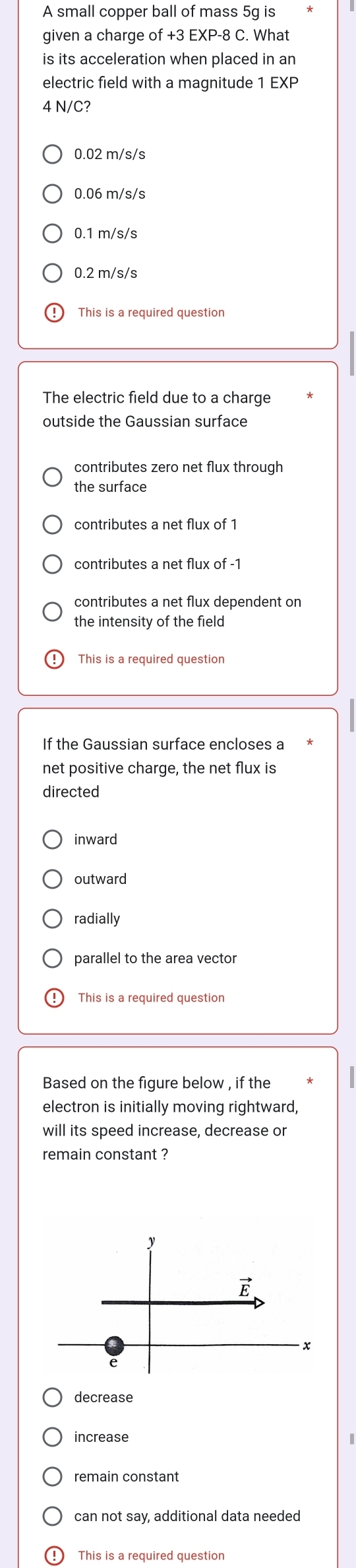 A small copper ball of mass 5g is
given a charge of +3 EXP-8 C. What
is its acceleration when placed in an
electric field with a magnitude 1 EXP
4 N/C?
0.02 m/s/s
0.06 m/s/s
0.1 m/s/s
0.2 m/s/s
This is a required question
The electric field due to a charge
outside the Gaussian surface
contributes zero net flux through
the surface
contributes a net flux of 1
contributes a net flux of -1
contributes a net flux dependent on
the intensity of the field
This is a required question
If the Gaussian surface encloses a
net positive charge, the net flux is
directed
inward
outward
radially
parallel to the area vector
[This is a required question
Based on the figure below , if the
electron is initially moving rightward,
will its speed increase, decrease or
remain constant ?
decrease
increase
remain constant
can not say, additional data needed
This is a required question