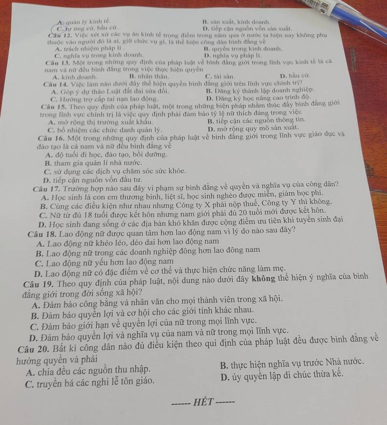 A. quán lý kinh tế.
B. sản xuất, kinh doanh.
C. tự ứng cử, bầu cử. D. tiếp cận nguồn vốn sản xuất.
Cầu 12. Việc xét xứ các vụ ăn kinh tế trọng điểm trong năm qua ở nước ta hiện nay không phụ
thuộc vào người đó là ai, giữ chức vụ gì, là thể hiện công dân bình đẳng về
A. trách nhiệm pháp li B. quyền trong kinh doanh.
C. nghĩa vụ trong kinh doanh. D. nghĩa vụ pháp li
Câu 13. Một trong những quy định của pháp luật về bình đẳng giới trong lĩnh vực kinh tế là cả
nam và nữ đều bình đẳng trong việc thực hiện quyền
A. kinh doanh. B. nhân thân C. tài sân, D. bầu cử.
Câu 14. Việc làm nào dưới đây thể hiện quyền bình đẳng giới trên lĩnh vực chính trị?
A. Góp ý dự thảo Luật đất đai sửa đổi, B. Đăng ký thành lập doanh nghiệp.
C. Hưởng trợ cấp tai nạn lao động. D. Đăng ký học nâng cao trình độ.
Câu 15. Theo quy định của pháp luật, một trong những biện pháp nhăm thúc đẩy bình đẳng giới
trong lĩnh vực chính trị là việc quy định phải đâm bảo tỷ lệ nữ thích đáng trong việc
A. mở rộng thị trường xuất khẩu. B. tiếp cận các nguồn thông tin.
C. bổ nhiệm các chức danh quản lý. D. mở rộng quy mô sản xuất.
Câu 16. Một trong những quy định của pháp luật về bình đẳng giới trong lĩnh vực giáo dục và
đảo tạo là cả nam và nữ đều bình đẳng về
A. đô tuổi đi học, đào tạo, bồi dưỡng.
B. tham gia quản li nhà nước.
C. sử dụng các dịch vụ chăm sóc sức khỏe.
D. tiếp cận nguồn vốn đầu tư.
Câu 17. Trường hợp nào sau đây vi phạm sự bình đẳng về quyền và nghĩa vụ của công dân?
A. Học sinh là con em thương binh, liệt sĩ, học sinh nghèo được miễn, giảm học phí.
B. Cùng các điều kiện như nhau nhưng Công ty X phải nộp thuế, Công ty Y thì không.
C. Nữ từ đú 18 tuổi được kết hôn nhưng nam giới phải đủ 20 tuổi mới được kết hôn.
D. Học sinh đang sống ở các địa bản khó khăn được cộng điểm ưu tiên khi tuyền sinh đại
Câu 18. Lao động nữ được quan tâm hơn lao động nam vì lý do nào sau đây?
A. Lao động nữ khéo léo, dẻo dai hơn lao động nam
B. Lao động nữ trọng các doanh nghiệp đông hơn lao đông nam
C. Lao động nữ yếu hơn lao động nam
D. Lao động nữ có đặc điểm về cơ thể và thực hiện chức năng làm mẹ.
Câu 19. Theo quy định của pháp luật, nội dung nào dưới đây không thể hiện ý nghĩa của bình
đẳng giới trong đời sống xã hội?
A. Đảm bảo công bằng và nhân văn cho mọi thành viên trong xã hội.
B. Đảm bảo quyển lợi và cơ hội cho các giới tính khác nhau.
C. Đảm bảo giới hạn về quyền lợi của nữ trong mọi lĩnh vực.
D. Đảm bảo quyền lợi và nghĩa vụ của nam và nữ trong mọi lĩnh vực.
Cầu 20. Bất kỉ công dân nào đủ điều kiện theo qui định của pháp luật đều được bình đẳng về
hưởng quyền và phải
A. chia đều các nguồn thu nhập. B. thực hiện nghĩa vụ trước Nhà nước.
C. truyền bá các nghi lễ tôn giáo. D. ủy quyền lập di chúc thừa kế.
_Hết_