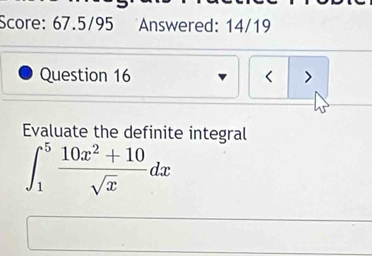 Score: 67.5/95 Answered: 14/19 
Question 16 < > 
Evaluate the definite integral
∈t _1^(5frac 10x^2)+10sqrt(x)dx