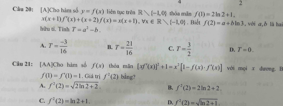 4
2
Câu 20: [A]Cho hàm số y=f(x) liên tục trên R∩  -1,0 thỏa mãn f(1)=2ln 2+1,
x(x+1)f'(x)+(x+2)f(x)=x(x+1), forall x∈ Rvee  -1,0. Biết f(2)=a+bln 3 , với a,b là hai
hữu tỉ. Tính T=a^2-b.
A. T= (-3)/16  T= 21/16 
B.
C. T= 3/2 
D. T=0. 
Câu 21: [AA]Cho hàm số f(x) thỏa mãn [xf'(x)]^2+1=x^2[1-f(x)· f'(x)] với mọi x dương. B
f(1)=f'(1)=1. Giá trị f^2(2) bằng?
A. f^2(2)=sqrt(2ln 2+2).
B. f^2(2)=2ln 2+2.
C. f^2(2)=ln 2+1. D. f^2(2)=sqrt(ln 2+1).