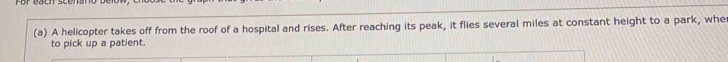 A helicopter takes off from the roof of a hospital and rises. After reaching its peak, it flies several miles at constant height to a park, whe 
to pick up a patient.