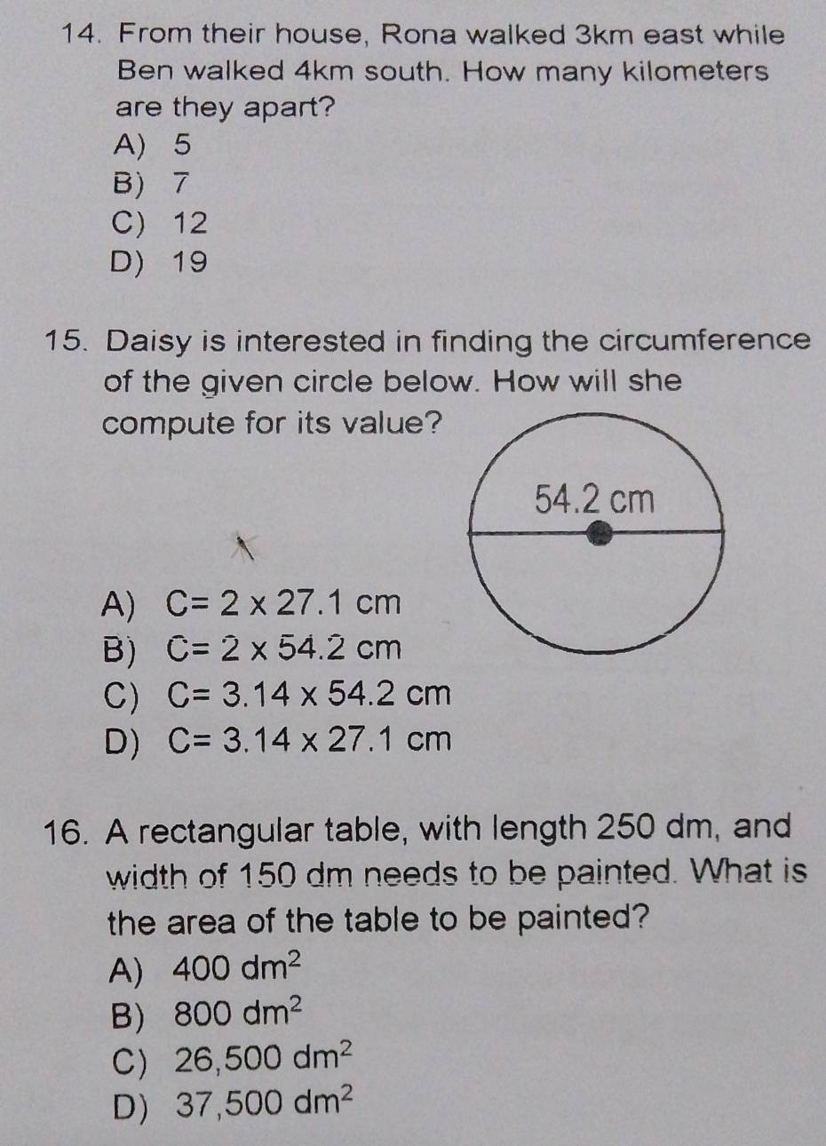 From their house, Rona walked 3km east while
Ben walked 4km south. How many kilometers
are they apart?
A) 5
B) 7
C) 12
D) 19
15. Daisy is interested in finding the circumference
of the given circle below. How will she
compute for its value?
A) C=2* 27.1cm
B) C=2* 54.2cm
C) C=3.14* 54.2cm
D) C=3.14* 27.1cm
16. A rectangular table, with length 250 dm, and
width of 150 dm needs to be painted. What is
the area of the table to be painted?
A) 400dm^2
B) 800dm^2
C) 26,500dm^2
D) 37,500dm^2