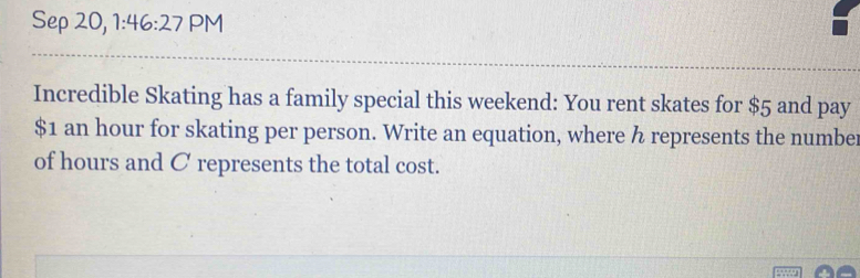 Sep 20, 1:46:27 PM 
Incredible Skating has a family special this weekend: You rent skates for $5 and pay
$1 an hour for skating per person. Write an equation, where h represents the number 
of hours and C represents the total cost.