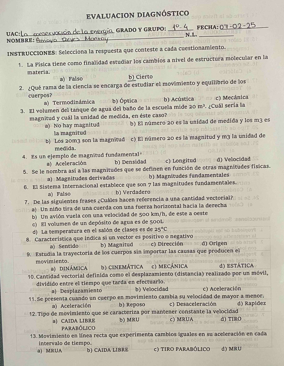 EVALUACION DIAGNÓSTICO
_
UAC: _CHEQE GRADO Y GRUPO: _FECHA:07-02-25
N.L.
NOMBRE:    n   
INSTRUCCIONES: Selecciona la respuesta que conteste a cada cuestionamiento.
1. La Física tiene como finalidad estudiar los cambios a nivel de estructura molecular en la
materia.
a) Falso b) Cierto
2. ¿Qué rama de la ciencia se encarga de estudiar el movimiento y equilibrio de los
cuerpos?
a) Termodinámica b) Óptica b) Acústica c) Mecánica
3. El volumen del tanque de agua del baño de la escuela mide 20m^3 *  ¿Cuál sería la
magnitud y cuál la unidad de medida, en éste caso?
a) No hay magnitud b) El número 20 es la unidad de medida y los m3 es
la magnitud
b) Los 20m3 son la magnitud c) El número 20 es la magnitud y m3 la unidad de
medida.
4. Es un ejemplo de magnitud fundamental*
a) Aceleración b) Densidad c) Longitud d) Velocidad
5. Se le nombra así a las magnitudes que se definen en función de otras magnitudes físicas.
a) Magnitudes derivadas b) Magnitudes fundamentales
6. El Sistema Internacional establece que son 7 las magnitudes fundamentales.
a) Falso b) Verdadero
7. De las siguientes frases ¿Cuáles hacen referencia a una cantidad vectorial?
a) Un niño tira de una cuerda con una fuerza horizontal hacia la derecha
b) Un avión vuela con una velocidad de 500 km/h, de este a oeste