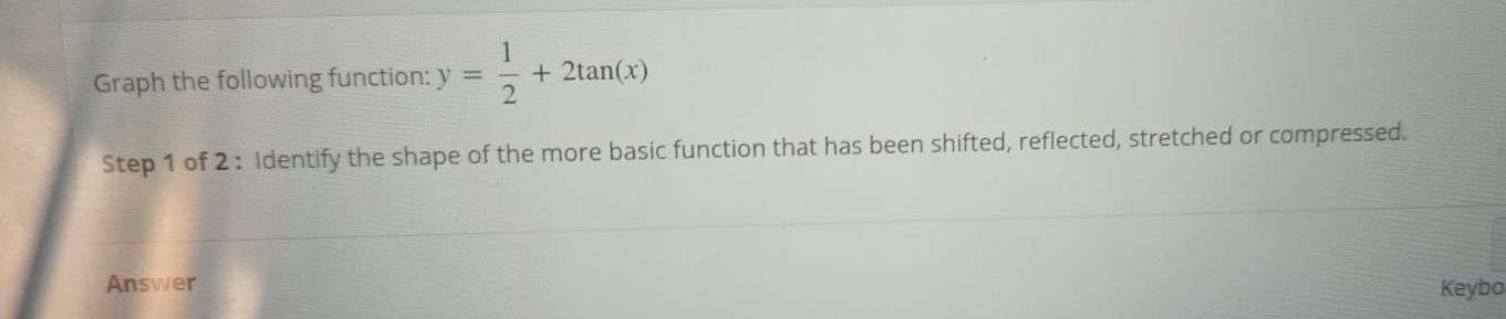 Graph the following function: y= 1/2 +2tan (x)
Step 1 of 2 : Identify the shape of the more basic function that has been shifted, reflected, stretched or compressed. 
Answer Keybo