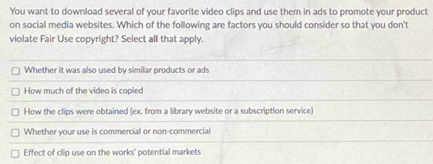 You want to download several of your favorite video clips and use them in ads to promote your product
on social media websites. Which of the following are factors you should consider so that you don't
violate Fair Use copyright? Select all that apply.
Whether it was also used by similar products or ads
How much of the video is copied
How the clips were obtained (ex. from a library website or a subscription service)
Whether your use is commercial or non-commercial
Effect of clip use on the works' potential markets