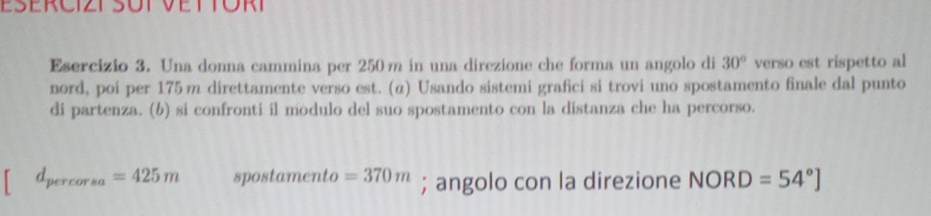 Una donna cammina per 250m in una direzione che forma un angolo di 30° verso est rispetto al 
nord, poi per 175m direttamente verso est. (α) Usando sistemi grafici si trovi uno spostamento finale dal punto 
di partenza. (b) si confronti il modulo del suo spostamento con la distanza che ha percorso.
d_percorsa=425m spostamento =370m; angolo con la direzione NORD=54°]