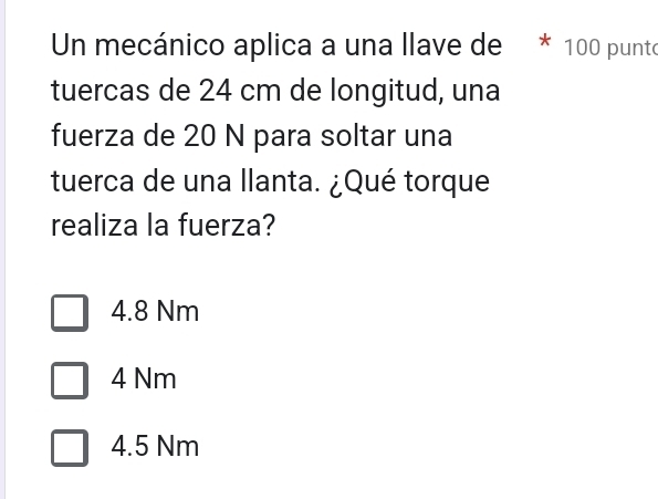 Un mecánico aplica a una llave de * 100 punto
tuercas de 24 cm de longitud, una
fuerza de 20 N para soltar una
tuerca de una llanta. ¿Qué torque
realiza la fuerza?
4.8 Nm
4 Nm
4.5 Nm