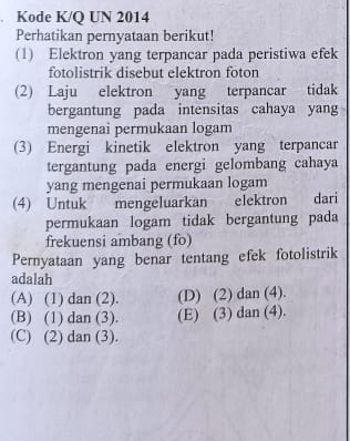 Kode K/Q UN 2014
Perhatikan pernyataan berikut!
(1) Elektron yang terpancar pada peristiwa efek
fotolistrik disebut elektron foton
(2) Laju elektron yang terpancar tidak
bergantung pada intensitas cahaya yang
mengenai permukaan logam
(3) Energi kinetik elektron yang terpancar
tergantung pada energi gelombang cahaya
yang mengenai permukaan logam
(4) Untuk mengeluarkan elektron dari
permukaan logam tidak bergantung pada
frekuensi ambang (fo)
Pernyataan yang benar tentang efek fotolistrik
adalah
(A) (1) dan (2). (D) (2) dan (4).
(B) (1) dan (3). (E) (3) dan (4).
(C) (2) dan (3).