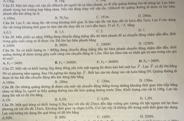 A.15kg. B. 1kg
Câu 23. Một ôtô chạy với vận tốc 60km/h thi người lái xe hãm phanh, xe đi tiếp quãng đường 5m thì đừng lại. Lực hãm
phanh trong hai trường hợp bằng nhau. Nếu ôtô đang chạy với vận tốc 120km/h thì quãng đường đi được từ lúc hãm
phanh đến khi dừng lại là
A.100m. B. 70,7m. C. 141m. D. 200m.  tác dụng
Câu 24. Lực F n tác dụng lên vật trong khoảng thời gian 2s làm vận tốc vật thay đổi từ 5m/s đến 7m/s. Lực F_1

lên vật trong khoảng thời gian 6s làm vận tốc thay đổi từ 1m/s đến 4m/s. Tỉ số F_1/F_1 bàng
A.0,5. B. 1,5. C. 2. D. 1.
Câu 25. Một chiếc xe nặng 500kg dang chuyển động thẳng đều thì hãm phanh để xe chuyển động chậm dẫn đều. Biết
trong giây cuối cũng xe đi được 1m. Độ lớn lực hãm phanh băng
A.250N. B. 500N. C. 1000N. D. 1250N.
Câu 26. Xe có khổi lượng m=800kg đang chuyển động thắng đều thì hãm phanh chuyển động chậm dần đều. Biết
quãng đường đi được trong giây cuối cùng của chuyển động là 1,5m. Hỏi lực hãm của xe nhận giá trị nào trong các giá
trj sau?
A. F_h=240N.
B. F_h=2400N. C. F_h=2600N. D. F_b=260N,
Câu 27. Một vật có khối lượng 2kg đang đứng yên trên mặt ngang thì được kéo bởi một lực overline F. Lực vector F có độ lớn bằng
9N có phương nằm ngang. Sau 10s ngừng tác dụng lực vector F , Biết lực cản tác dụng vào vật luôn bằng 5N. Quãng đường đi
được từ lúc bắt đầu chuyển động đến khi dừng hần bằng D. 150m.
A.100m. B. 180m. C. 120m.
Câu 28. Đo những quãng đường đi được của một vật chuyển động thẳng trong những khoảng thời gian liên tiếp bằng
nhau và bằng 2s, người ta thấy quãng đường sau dài hơn quãng đường trước 20m. Khổi lượng của vật là 100g. Lực tác
dụng lên vật có độ lớn bằng
A.1N. B. 0,5N. C. 0,8N. D. 1,2N.
Câu 29. Một quả bóng có khối lượng 0,2kg bay với tốc độ 25m/s đến đập vuông góc tường rồi bật ngược trở lại theo
phương cũ với tốc độ 15m/s. Khoảng thời gian va chạm 0,05s. Coi lực này là không đổi trong suốt thời gian tác dụng.
Lực của tường tác dụng lên quả bóng có độ lớn bằng
A.50N. B. 90N. C. 160N. D. 230N.