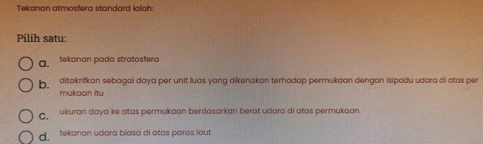 Tekanan atmosfera standard ialah:
Pilih satu:
a. tekanan pada stratosfera
b. ditakrifkan sebagai daya per unit luas yang dikenakan terhadap permukaan dengan isipadu udara di atas per
mukaan itu
C. ukuran daya ke atas permukaan berdasarkan berat udara di atas permukaan.
d. tekanan udara biasa di atas paras laut